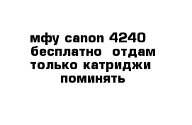 мфу canon 4240   бесплатно  отдам только катриджи  поминять